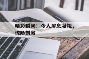 开云体育-精彩瞬间：令人屏息凝视，惊险刺激()