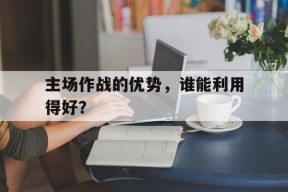kaiyun-主场作战的优势，谁能利用得好？()